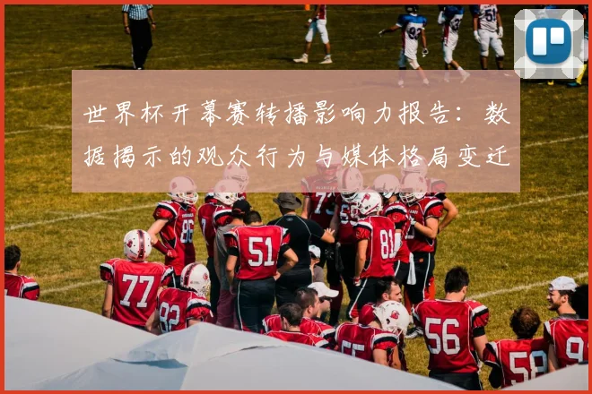世界杯开幕赛转播影响力报告：数据揭示的观众行为与媒体格局变迁