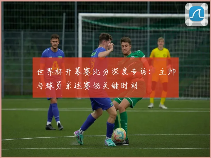 世界杯开幕赛比分深度专访：主帅与球员亲述赛场关键时刻