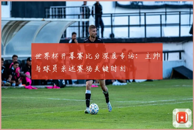 世界杯开幕赛比分深度专访：主帅与球员亲述赛场关键时刻