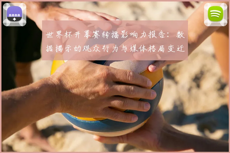 世界杯开幕赛转播影响力报告：数据揭示的观众行为与媒体格局变迁