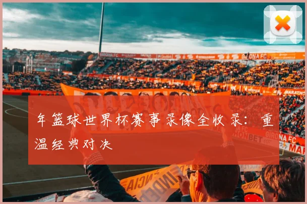 年篮球世界杯赛事录像全收录:重温经典对决
