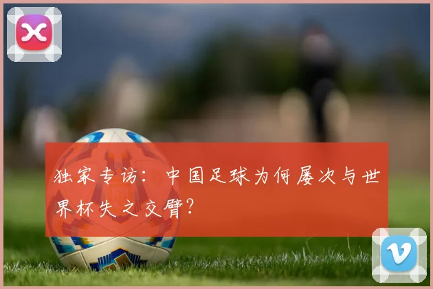 独家专访：中国足球为何屡次与世界杯失之交臂？